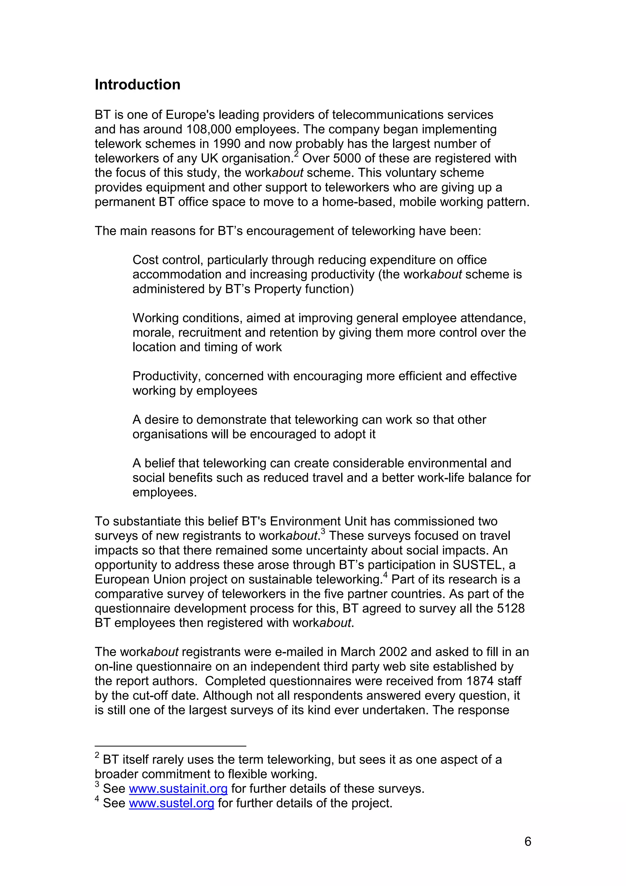 Introduction
BT is one of Europe's leading providers of telecommunications services
and has around 108,000 employees. The company began implementing
telework schemes in 1990 and now probably has the largest number of
teleworkers of any UK organisation.2 Over 5000 of these are registered with
the focus of this study, the workabout scheme. This voluntary scheme
provides equipment and other support to teleworkers who are giving up a
permanent BT office space to move to a home-based, mobile working pattern.

The main reasons for BT’s encouragement of teleworking have been:

       Cost control, particularly through reducing expenditure on office
       accommodation and increasing productivity (the workabout scheme is
       administered by BT’s Property function)

       Working conditions, aimed at improving general employee attendance,
       morale, recruitment and retention by giving them more control over the
       location and timing of work

       Productivity, concerned with encouraging more efficient and effective
       working by employees

       A desire to demonstrate that teleworking can work so that other
       organisations will be encouraged to adopt it

       A belief that teleworking can create considerable environmental and
       social benefits such as reduced travel and a better work-life balance for
       employees.

To substantiate this belief BT's Environment Unit has commissioned two
surveys of new registrants to workabout.3 These surveys focused on travel
impacts so that there remained some uncertainty about social impacts. An
opportunity to address these arose through BT’s participation in SUSTEL, a
European Union project on sustainable teleworking.4 Part of its research is a
comparative survey of teleworkers in the five partner countries. As part of the
questionnaire development process for this, BT agreed to survey all the 5128
BT employees then registered with workabout.

The workabout registrants were e-mailed in March 2002 and asked to fill in an
on-line questionnaire on an independent third party web site established by
the report authors. Completed questionnaires were received from 1874 staff
by the cut-off date. Although not all respondents answered every question, it
is still one of the largest surveys of its kind ever undertaken. The response


2
  BT itself rarely uses the term teleworking, but sees it as one aspect of a
broader commitment to flexible working.
3
  See www.sustainit.org for further details of these surveys.
4
  See www.sustel.org for further details of the project.


                                                                               6
 
