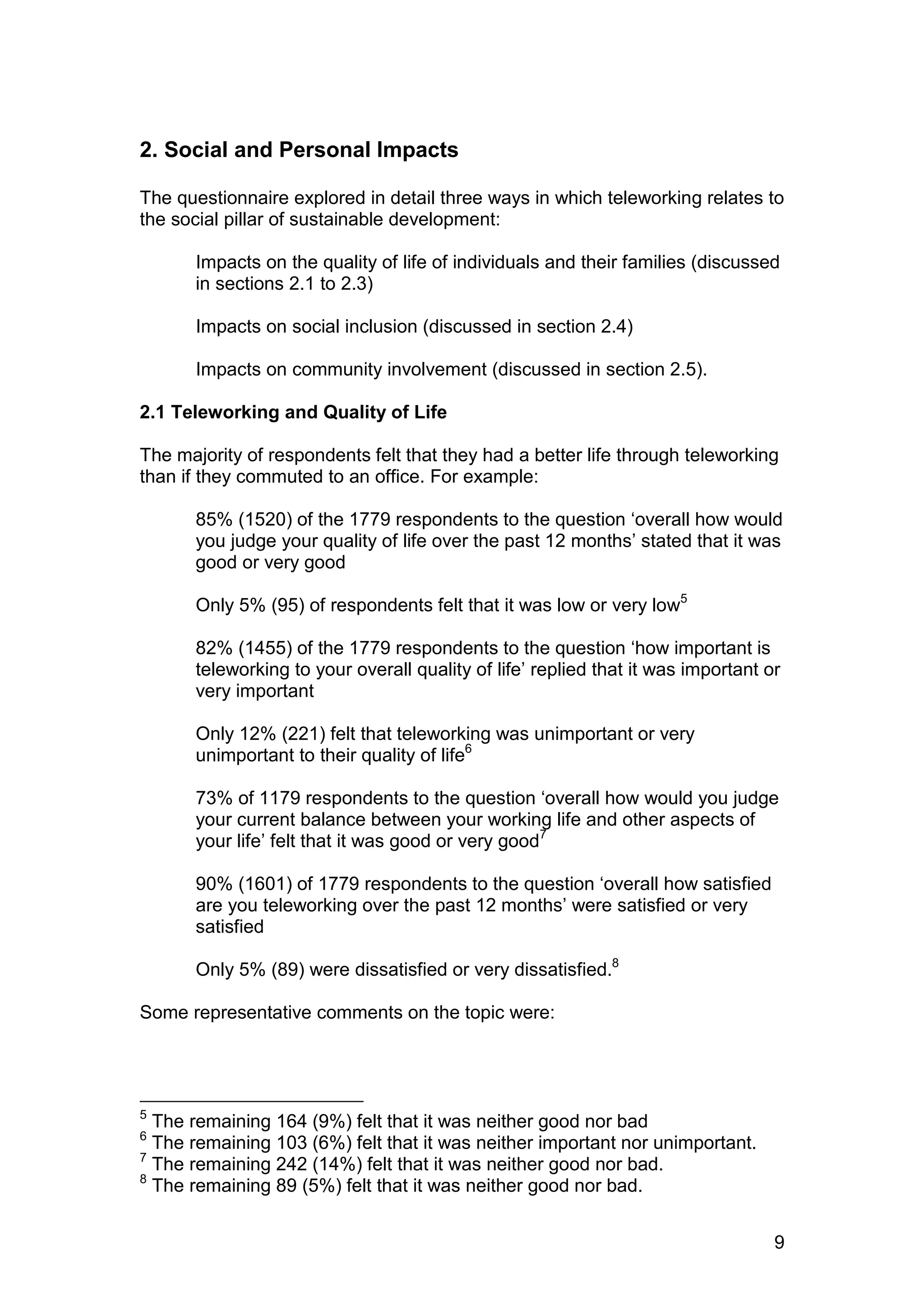 2. Social and Personal Impacts

The questionnaire explored in detail three ways in which teleworking relates to
the social pillar of sustainable development:

      Impacts on the quality of life of individuals and their families (discussed
      in sections 2.1 to 2.3)

      Impacts on social inclusion (discussed in section 2.4)

      Impacts on community involvement (discussed in section 2.5).

2.1 Teleworking and Quality of Life

The majority of respondents felt that they had a better life through teleworking
than if they commuted to an office. For example:

      85% (1520) of the 1779 respondents to the question ‘overall how would
      you judge your quality of life over the past 12 months’ stated that it was
      good or very good

      Only 5% (95) of respondents felt that it was low or very low5

      82% (1455) of the 1779 respondents to the question ‘how important is
      teleworking to your overall quality of life’ replied that it was important or
      very important

      Only 12% (221) felt that teleworking was unimportant or very
      unimportant to their quality of life6

      73% of 1179 respondents to the question ‘overall how would you judge
      your current balance between your working life and other aspects of
      your life’ felt that it was good or very good7

      90% (1601) of 1779 respondents to the question ‘overall how satisfied
      are you teleworking over the past 12 months’ were satisfied or very
      satisfied

      Only 5% (89) were dissatisfied or very dissatisfied.8

Some representative comments on the topic were:




5
  The remaining 164 (9%) felt that it was neither good nor bad
6
  The remaining 103 (6%) felt that it was neither important nor unimportant.
7
  The remaining 242 (14%) felt that it was neither good nor bad.
8
  The remaining 89 (5%) felt that it was neither good nor bad.


                                                                                  9
 