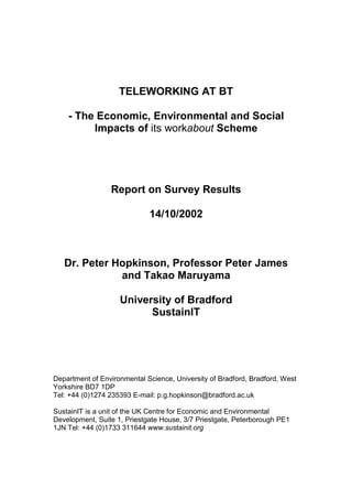 TELEWORKING AT BT

    - The Economic, Environmental and Social
         Impacts of its workabout Scheme




                 Report on Survey Results

                             14/10/2002



   Dr. Peter Hopkinson, Professor Peter James
              and Takao Maruyama

                    University of Bradford
                          SustainIT




Department of Environmental Science, University of Bradford, Bradford, West
Yorkshire BD7 1DP
Tel: +44 (0)1274 235393 E-mail: p.g.hopkinson@bradford.ac.uk

SustainIT is a unit of the UK Centre for Economic and Environmental
Development, Suite 1, Priestgate House, 3/7 Priestgate, Peterborough PE1
1JN Tel: +44 (0)1733 311644 www.sustainit.org
 