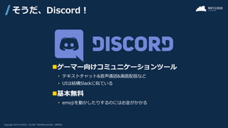 そうだ、Discord！
◼ゲーマー向けコミュニケーションツール
• テキストチャット&音声通話&画面配信など
• UIは結構Slackに似ている
◼基本無料
• emojiを動かしたりするのにはお金がかかる
 