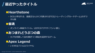 ◼Hearthstone
• DCGと呼ばれる、遊戯王なんかに代表されるTCG(トレーディングカードゲーム)のデジ
タル版
◼雀魂
• オンライン麻雀タイトル。UIがわかりやすくていい感じ
◼あつまれどうぶつの森
• カブを売買して金を稼ぎつつ借金を返済するゲーム
◼Apex Legend
• いわゆるバトルロワイヤル
最近やったタイトル
 