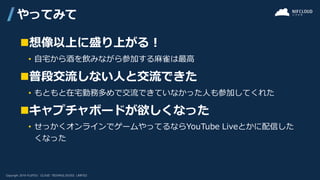 ◼想像以上に盛り上がる！
• 自宅から酒を飲みながら参加する麻雀は最高
◼普段交流しない人と交流できた
• もともと在宅勤務多めで交流できていなかった人も参加してくれた
◼キャプチャボードが欲しくなった
• せっかくオンラインでゲームやってるならYouTube Liveとかに配信した
くなった
やってみて
 