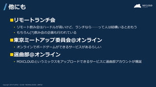 ◼リモートランチ会
• リモート飲み会はハードルが高いけど、ランチなら……って人は結構いるとおもう
• もちろん(?)飲み会の企画も行われている
◼東京ミートアップ委員会@オンライン
• オンラインでボードゲームができるサービスがあるらしい
◼選曲部@オンライン
• MIXCLOUDというミックスをアップロードできるサービスに選曲部アカウントが爆誕
他にも
 