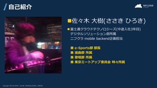 ◼佐々木 大樹(ささき ひろき)
◼ 富士通クラウドテクノロジーズ(中途入社3年目)
デジタルソリューション部所属
ニフクラ mobile backend企画担当
兼 e-Sports部 部長
兼 選曲部 所属
兼 歌唱部 所属
兼 東京ミートアップ委員会 時々所属
自己紹介
 