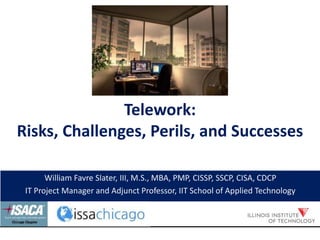 Telework:
Risks, Challenges, Perils, and Successes
William Favre Slater, III, M.S., MBA, PMP, CISSP, SSCP, CISA, CDCP
IT Project Manager and Adjunct Professor, IIT School of Applied Technology
 