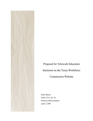-




       Proposal for Telework Education

      Inclusion on the Texas Workforce

               Commission Website




    Jamie Spence
    ENGL 2311, Sec 70
    Professor Shirley Roberts
    April 2, 2009
 