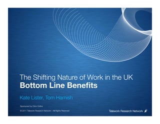 The Shifting Nature of Work in the UK
Bottom Line Beneﬁts

Kate Lister, Tom Harnish


Sponsored by Citrix Online

© 2011 Telework Research Network – All Rights Reserved
   Telework Research Network
 
