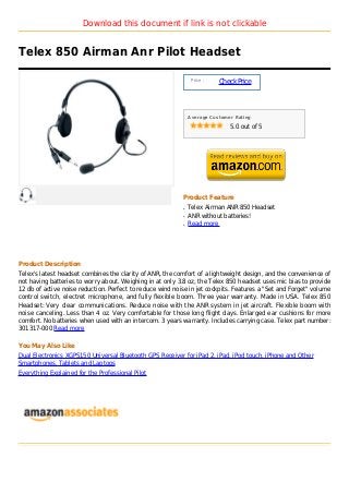 Download this document if link is not clickable


Telex 850 Airman Anr Pilot Headset

                                                                Price :
                                                                          Check Price



                                                               Average Customer Rating

                                                                              5.0 out of 5




                                                           Product Feature
                                                           q   Telex Airman ANR 850 Headset
                                                           q   ANR without batteries!
                                                           q   Read more




Product Description
Telex's latest headset combines the clarity of ANR, the comfort of a lightweight design, and the convenience of
not having batteries to worry about. Weighing in at only 3.8 oz, the Telex 850 headset uses mic bias to provide
12 db of active noise reduction. Perfect to reduce wind noise in jet cockpits. Features a "Set and Forget" volume
control switch, electret microphone, and fully flexible boom. Three year warranty. Made in USA. Telex 850
Headset: Very clear communications. Reduce noise with the ANR system in jet aircraft. Flexible boom with
noise canceling. Less than 4 oz. Very comfortable for those long flight days. Enlarged ear cushions for more
comfort. No batteries when used with an intercom. 3 years warranty. Includes carrying case. Telex part number:
301317-000 Read more

You May Also Like
Dual Electronics XGPS150 Universal Bluetooth GPS Receiver for iPad 2, iPad, iPod touch, iPhone and Other
Smartphones, Tablets and Laptops
Everything Explained for the Professional Pilot
 