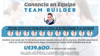 Ganancia en Equipo
T E A M B U I L D E R
Obtenga 10ADCentral Family directos dentro de 60 dias después de su inscripción
Recibirá una cuota del 2% del facturamiento líquido mensual de la empresa, dividido igualmente
entre los TEAM BUILDERS hasta llegar al máximo de bonos TEAM BUILDER que es de
U$39.600o al término del contrato
Para recibir esta ganancia el divulgador debe estar caliﬁcado:
2 divulgadores directos (izquierda y derecha), mas una cuenta de cliente activa.
 