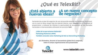 ¿A un nuevo concepto
de negocios?
¿Está abierto a
nuevas ideas?
Partiendo de un plan de negocios de una reconocida empresa de Marketing Multinivel,
con la cual no tiene ningún tipo de relación directa, nace Telexbit con la ﬁnalidad de
proporcionar a millones de clientes la oportunidad de economizar en sus llamadas
nacionales e internacionales utilizando los servicios VoIP.
¡En Diciembre, durante el lanzamiento global de la empresa,
todo el cuerpo organizacional será presentado!
¿Sabe de lo que estamos hablando?
Marketing Multinivel (MMN)
También conocido como Marketing de Red ou Networking Marketing
B
TelexBITinternational
www.telexbit.com
¿Qué es TelexBit?
 