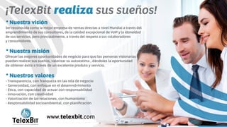 ¡TelexBit sus sueños!realiza
Nuestra visión
Ser reconocida como la mejor empresa de ventas directas a nivel Mundial a través del
emprendimiento de sus consultores, de la calidad excepcional de VoIP y la idoneidad
de sus servicios, pero principalmente, a través del respeto a sus colaboradores
y consumidores.
Nuestra misión
Ofrecer las mejores oportunidades de negócio para que las personas visionarias
puedan realizar sus sueños, valorizar su autoestima , dándoles la oportunidad
de obtener éxito a través de un excelente produto y servicio.
Nuestros valores
- Transparencia, con franqueza en las rela de negocio
- Generosidad, con enfoque en el desenvolvimiento
- Ética, con capacidad de actuar con responsabilidad
- Innovación, con creatividad
- Valorización de las relaciones, con humanismo
- Responsabilidad socioambiental, con planiﬁcación
B
TelexBITinternational
www.telexbit.com
 