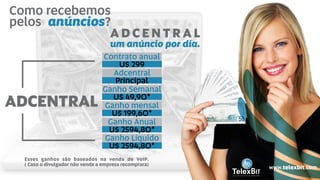Como recebemos
pelos ?anúncios
ADCENTRAL
Contrato anual
U$ 299
Adcentral
Principal
Ganho Semanal
U$ 49,90*
Ganho mensal
U$ 199,60*
Ganho Anual
U$ 2594,80*
Ganho Líquido
U$ 2594,80*
A D C E N T R A L
um anúncio por dia.
B
TelexBITinternational
www.telexbit.com
Esses ganhos são baseados na venda de VoIP.
( Caso o divulgador não venda a empresa recomprara)
 