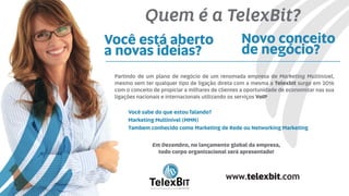 Novo conceito
de negócio?
Você está aberto
a novas ideias?
Partindo de um plano de negócio de um renomada empresa de Marketing Multinível,
mesmo sem ter qualquer tipo de ligação direta com a mesma a Telexbit surge em 2016
com o conceito de propiciar a milhares de clientes a oportunidade de economizar nas sua
ligações nacionais e internacionais utilizando os serviços VoIP
Em Dezembro, no lançamento global da empresa,
todo corpo organizacional será apresentado!
Você sabe do que estou falando?
Marketing Multinível (MMN)
Tambem conhecido como Marketing de Rede ou Networking Marketing
B
TelexBITinternational
www.telexbit.com
Quem é a TelexBit?
 