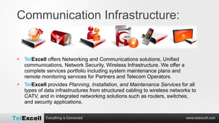 Communication Infrastructure: Tel Excell  offers Networking and Communications solutions, Unified communications, Network Security, Wireless Infrastructure. We offer a complete services portfolio including system maintenance plans and remote monitoring services for Partners and Telecom Operators. Tel Excell  provides  Planning, Installation, and Maintenance Services  for all types of data infrastructures from structured cabling to wireless networks to CATV, and in integrated networking solutions such as routers, switches, and security applications. 