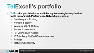 Tel Excell’s portfolio  Tel Excell’s portfolio include all the key technologies required to build today’s high Performance Networks including: Switching and Routing Network Security Wireless, WI-FI, Hotspot Access Connectivity RF Connectivity Access IP Telephony, Unified Communications Storage Mobilile Connectivity 