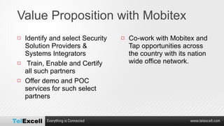 Value Proposition with Mobitex Identify and select Security Solution Providers & Systems Integrators Train, Enable and Certify all such partners Offer demo and POC services for such select partners Co-work with Mobitex and Tap opportunities across the country with its nation wide office network. 