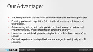Our Advantage: A trusted partner in the sphere of communication and networking industry. Enabling partners to exploit the full potential of products, solutions and technologies. Collaborating actively with principals to provide training for partner and system integrator. (Widespread reach across the country) Innovative market development strategies to stimulate the success of our partner. Our well experienced and qualified team are eager to work jointly with SI partners. 