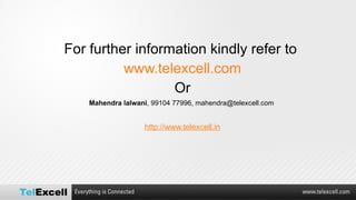 For further information kindly refer to  www.telexcell.com Or Mahendra lalwani , 99104 77996, mahendra@telexcell.com  http://www.telexcell.in   