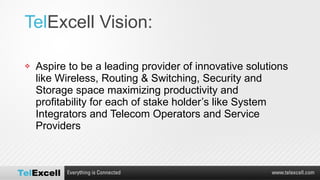 Tel Excell Vision:  Aspire to be a leading provider of innovative solutions like Wireless, Routing & Switching, Security and Storage space maximizing productivity and profitability for each of stake holder’s like System Integrators and Telecom Operators and Service Providers 