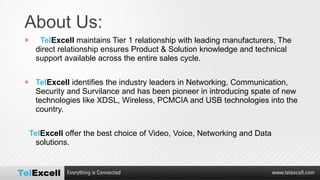 About Us:  Tel Excell  maintains Tier 1 relationship with leading manufacturers, The direct relationship ensures Product & Solution knowledge and technical support available across the entire sales cycle. Tel Excell  identifies the industry leaders in Networking, Communication, Security and Survilance and has been pioneer in introducing spate of new technologies like XDSL, Wireless, PCMCIA and USB technologies into the country. Tel Excell   offer the best choice of Video, Voice, Networking and Data solutions. 