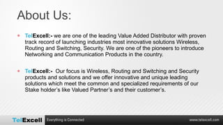 About Us:  Tel Excell:-  we are one of the leading Value Added Distributor with proven track record of launching industries most innovative solutions Wireless, Routing and Switching, Security. We are one of the pioneers to introduce Networking and Communication Products in the country. Tel Excell:-   Our focus is Wireless, Routing and Switching and Security products and solutions and we offer innovative and unique leading solutions which meet the common and specialized requirements of our Stake holder’s like Valued Partner’s and their customer’s. 