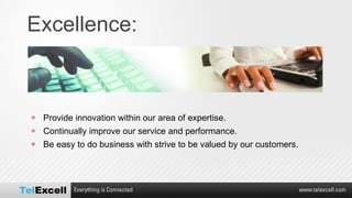 Excellence: Provide innovation within our area of expertise. Continually improve our service and performance. Be easy to do business with strive to be valued by our customers. 