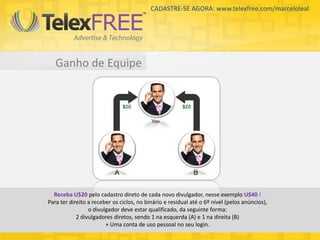 CADASTRE-SE AGORA: www.telexfree.com/marceloleal




   Ganho de Equipe




  Receba U$20 pelo cadastro direto de cada novo divulgador, nesse exemplo U$40 !
Para ter direito a receber os ciclos, no binário e residual até o 6º nível (pelos anúncios),
                 o divulgador deve estar qualificado, da seguinte forma:
            2 divulgadores diretos, sendo 1 na esquerda (A) e 1 na direita (B)
                        + Uma conta de uso pessoal no seu login.
 