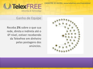 CADASTRE-SE AGORA: www.telexfree.com/marceloleal




       Ganho de Equipe

Receba 2% sobre o que sua
rede, direta e indireta até o
 6º nível, estiver recebendo
   da Telexfree em dinheiro
        pelas postagens dos
                    anúncios.
 