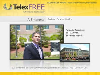CADASTRE-SE AGORA: www.telexfree.com/marceloleal




                A Empresa            Sede no Estados Unidos



                                                        Fundador Presidente
                                                        da TELEXFREE.
                                                        Sr. James Merrill.




225 Cedar Hill ST Suite 200 Marlborough I state: MA I zip: 01752 I Country: USA
 