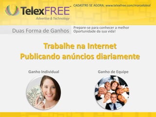 CADASTRE-SE AGORA: www.telexfree.com/marceloleal




                        Prepare-se para conhecer a melhor
Duas Forma de Ganhos    Oportunidade da sua vida!



        Trabalhe na Internet
  Publicando anúncios diariamente
     Ganho Individual                  Ganho de Equipe
 