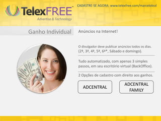 CADASTRE-SE AGORA: www.telexfree.com/marceloleal




Ganho Individual   Anúncios na Internet!


                   O divulgador deve publicar anúncios todos os dias.
                   (2ª, 3ª, 4ª, 5ª, 6ª*, Sábado e domingo).

                   Tudo automatizado, com apenas 3 simples
                   passos, em seu escritório virtual (BackOffice).

                   2 Opções de cadastro com direito aos ganhos.

                                                  ADCENTRAL
                      ADCENTRAL
                                                    FAMILY
 