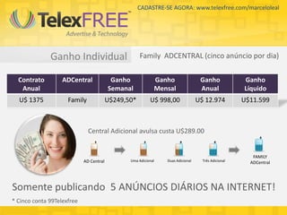 CADASTRE-SE AGORA: www.telexfree.com/marceloleal




              Ganho Individual                       Family ADCENTRAL (cinco anúncio por dia)

  Contrato         ADCentral              Ganho             Ganho                 Ganho             Ganho
   Anual                                 Semanal            Mensal                Anual             Líquido
  U$ 1375            Family              U$249,50*        U$ 998,00              U$ 12.974          U$11.599



                              Central Adicional avulsa custa U$289.00


                                                                                                       FAMILY
                            AD Central          Uma Adicional   Duas Adicional     Três Adicional
                                                                                                      ADCentral




Somente publicando 5 ANÚNCIOS DIÁRIOS NA INTERNET!
* Cinco conta 99Telexfree
 