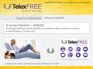 CADASTRE-SE AGORA: www.telexfree.com/marceloleal




            Ganho Individual             Software TelexFREE

 O serviço Telexfree – U$49,90:
 Tecnologia VoiP que permite ligações para telefones fixos e celulares no Brasil
 e mais 40 países. E muito mais...




                                                           Conheça o software no www.telexfree.com


E ainda usar nossas centrais em várias cidades do mundo!
 