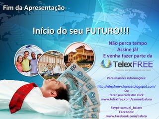 Fim da Apresentação


         Início do seu FUTURO!!!
                              Não perca tempo
                                 Assine já!
                           E venha fazer parte da



                             Para maiores informações:

                        http://telexfree-chance.blogspot.com/
                                            Ou
                                 fazer seu cadastro click:
                           www.telexfree.com/samuelbalaro

                               Skype:samuel_balaro
                                    Facebook:
                             www.facebook.com/balaro
 