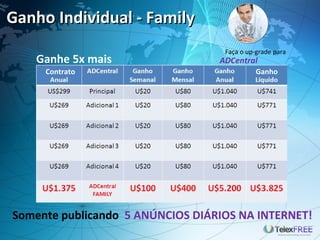 Ganho Individual - Family
                                   Faça o up-grade para
   Ganhe 5x mais                  ADCentral
     Contrato                     FAMILY Ganho




Somente publicando 5 ANÚNCIOS DIÁRIOS NA INTERNET!
 