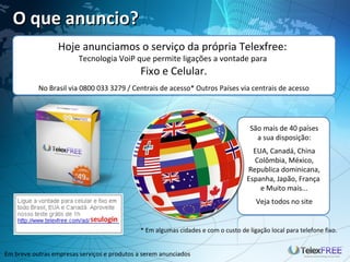 O que anuncio?
                  Hoje anunciamos o serviço da própria Telexfree:
                         Tecnologia VoiP que permite ligações a vontade para
                                              Fixo e Celular.
           No Brasil via 0800 033 3279 / Centrais de acesso* Outros Países via centrais de acesso




                                                                                     São mais de 40 países
                                                                                       a sua disposição:
                                                                                      EUA, Canadá, China
                                                                                      Colômbia, México,
                                                                                    Republica dominicana,
                                                                                    Espanha, Japão, França
                                                                                        e Muito mais...
                                                                                       Veja todos no site


                                              * Em algumas cidades e com o custo de ligação local para telefone fixo.


Em breve outras empresas serviços e produtos a serem anunciados
 