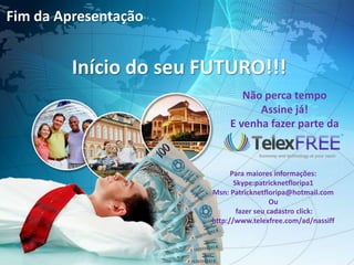 Fim da Apresentação


         Início do seu FUTURO!!!
                                Não perca tempo
                                   Assine já!
                             E venha fazer parte da



                              Para maiores informações:
                               Skype:patricknetfloripa1
                        Msn: Patricknetfloripa@hotmail.com
                                           Ou
                                fazer seu cadastro click:
                        http://www.telexfree.com/ad/nassiff
 