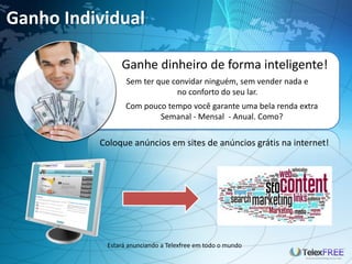 Ganho Individual

               Ganhe dinheiro de forma inteligente!
                 Sem ter que convidar ninguém, sem vender nada e
                              no conforto do seu lar.
                 Com pouco tempo você garante uma bela renda extra
                         Semanal - Mensal - Anual. Como?

          Coloque anúncios em sites de anúncios grátis na internet!




           Estará anunciando a Telexfree em todo o mundo
 