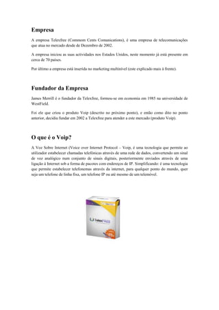Empresa
A empresa Telexfree (Commom Cents Comunications), é uma empresa de telecomunicações
que atua no mercado desde de Dezembro de 2002.
A empresa iniciou as suas actividades nos Estados Unidos, neste momento já está presente em
cerca de 70 países.
Por último a empresa está inserida no marketing multinível (este explicado mais à frente).

Fundador da Empresa
James Merrill é o fundador da Telexfree, formou-se em economia em 1985 na universidade de
WestField.
Foi ele que criou o produto Voip (descrito no próximo ponto), e então como dito no ponto
anterior, decidiu fundar em 2002 a Telexfree para atender a este mercado (produto Voip).

O que é o Voip?
A Voz Sobre Internet (Voice over Internet Protocol – Voip, é uma tecnologia que permite ao
utilizador estabelecer chamadas telefónicas através de uma rede de dados, convertendo um sinal
de voz analógico num conjunto de sinais digitais, posteriormente enviados através de uma
ligação à Internet sob a forma de pacotes com endereços de IP. Simplificando: é uma tecnologia
que permite estabelecer telefonemas através da internet, para qualquer ponto do mundo, quer
seja um telefone de linha fixa, um telefone IP ou até mesmo de um telemóvel.

 
