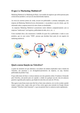 O que é o Marketing Multinível?
Marketing Multinível ou Marketing de Rede, é um modelo de negócios que utiliza pessoas para
comercializar produtos e serviços de uma determinada empresa.
Ao invés de construir pontos de venda, investir em publicidade e contratar empregados, uma
empresa de Marketing Multinível envia directamente o seu produto á casa do cliente, que foi
informado sobre a empresa através de outro cliente ou distribuidor.
As empresas Marketing Multinível economizam muito dinheiro comparativamente com as
empresas “tradicionais” (em logística, publicidade de rádio, de tv, etc…).
Como resultado disso, elas remuneram o trabalho de quem faz a publicidade e vende os seus
produtos, que no caso somos “NÓS”, pessoas que decidam fazer parte de um negócio de
marketing multinível.

Qual a nossa função na Telexfree?
A partir do momento em que aderimos a um plano/s de adesão (explicado/s mais à frente) da
Telexfree, nós passamos a ser divulgadores/promotores da empresa, ou seja, fazemos
publicidade do produto Voip.
O que então temos de fazer, é colocar anúncios em sites gratuitos online. O anúncio é fornecido
pela Telexfree, está pronto para ser copiado e colado em qualquer um dos sites de anúncios
gratuitos sugeridos pela empresa, que dispõe de uma lista com mais de 150 sites.
Mas agora à uma forma muito mais fácil de se fazer estes anúncios, em vez de se andar a perder
tempo a copiar colar, copiar colar, por aí fora, existe agora uma extensão no Google chrome
chamada “Telexfree Links Generator”, o que nos permite fazer os anúncios muito rapidamente.

 