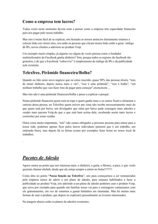 Como a empresa tem lucros?
Todos vocês neste momento devem estar a pensar como a empresa tem capacidade financeira
para nos pagar pelo nosso trabalho.
Mas isto é muito fácil de se explicar, nós fazendo os nossos anúncios diariamente estamos a
colocar links em vários sites, ora então as pessoas que clicam nestes links estão a gerar tráfego
de IPs, novos clientes a aderirem ao produto Voip.
Um exemplo muito simples, já alguma vez algum de vocês pensou como o fundador
multimilionário do Facebook ganha dinheiro? Sim, porque todos os registos do facebook são
gratuitos, e de que o Facebook “sobrevive” é simplesmente do tráfego de IPs e da publicidade
nele existente.

Telexfree, Pirâmide financeira/Bolha?
Quando eu falo neste novo negócio que eu estou inserido, quase 90% das pessoas dizem, “tens
de meter dinheiro, depois nunca mais o vês”, “isso é uma pirâmide”, “isso é bolha”, “em
nenhum trabalho que vais fazer tens de pagar para começar”,etcetcetcetc…
Mas isto não é uma pirâmide financeira/bolha e passo a explicar o porquê.
Numa pirâmide financeira quem está no topo é quem ganha mais e os outros ficam a alimentar a
carteira dessa pessoa, na Telexfree quem estiver por cima não recebe necessariamente mais do
que quem está por baixo, um divulgador que entra por baixo pode conseguir mais adesões e
vender mais pacotes Voip do que o que está bem acima dele, recebendo assim mais lucros e
comissões por essas vendas.
Outra coisa muito importante, “nós” não somos obrigados a procurar pessoas para entrar para a
nossa rede, podemos apenas ficar pelos lucros individuais (pensem que é um trabalho, um
ordenado base), mas depois há os bónus (como por exemplos fazer horas no nosso local de
trabalho).
.

Pacotes de Adesão
Agora vamos ao ponto que nos interessa mais, o dinheiro, a guita, o Money, a paca, o que vocês
queiram chamar eheheh, desde que ele esteja sempre a entrar no bolso!!!!!!!!
Como dito no ponto “Nossa função na Telexfree”, nós para começarmos a ser remunerados
pela empresa temos de aderir a um plano de adesão, para estamos habilitados a fazer a
publicidade ao produto Voip, nós aderindo a um plano de adesão podemos usar o produto Voip,
que serve por exemplo para quando um familiar nosso vai para o estrangeiro contactamos com
ele gratuitamente, em vez de estarmos a gastar balúrdios em chamadas. Mas há muitas mais
formas de usar o produto, que depois eu explicarei pessoalmente se tiverem interessados.
Na imagem abaixo estão os planos de adesões existentes:

 