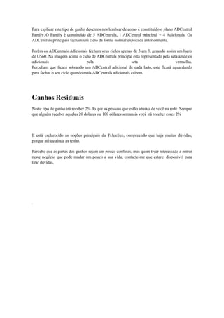 Para explicar este tipo de ganho devemos nos lembrar de como é constituído o plano ADCentral
Family. O Family é constituído de 5 ADCentrals, 1 ADCentral principal + 4 Adicionais. Os
ADCentrals principais fecham um ciclo da forma normal explicada anteriormente.
Porém os ADCentrals Adicionais fecham seus ciclos apenas de 3 em 3, gerando assim um lucro
de U$60. Na imagem acima o ciclo de ADCentrals principal esta representado pela seta azule os
adicionais
pela
seta
vermelha.
Percebam que ficará sobrando um ADCentral adicional de cada lado, este ficará aguardando
para fechar o seu ciclo quando mais ADCentrals adicionais caírem.

Ganhos Residuais
Neste tipo de ganho irá receber 2% do que as pessoas que estão abaixo de você na rede. Sempre
que alguém receber aqueles 20 dólares ou 100 dólares semanais você irá receber esses 2%

E está esclarecido as noções principais da Telexfree, compreendo que haja muitas dúvidas,
porque até eu ainda as tenho.
Percebo que as partes dos ganhos sejam um pouco confusas, mas quem tiver interessado a entrar
neste negócio que pode mudar um pouco a sua vida, contacte-me que estarei disponível para
tirar dúvidas.

.

 
