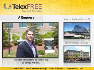 A Empresa                                         Sede no Brasil – Vitória – ES.




                                                           Sede no Estados Unidos




  Fundador e Presidente da TELEXFREE.
            Sr. James Merrill.

225 Cedar Hill ST Suite 200 Marlborough I state: MA I zip: 01752 I Country: USA
 