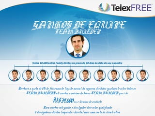 GANHOS DE EQUIPE
TEAM BUILDER

Receberá a quota de 2% do faturamento líquido mensal da empresa, divididos igualmente entre todos os
TEAM BUILDERS até receber o máximo do bônus TEAM BUILDER que é de

U$39.600 ou o término do contrato

Para receber este ganho o divulgador deve estar qualificado:
2 divulgadores diretos (esquerda e direita) mais uma conta de cliente ativa.

 