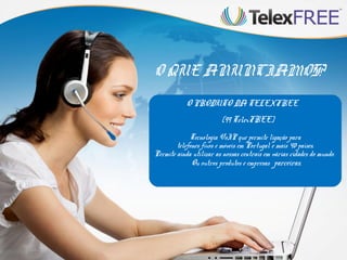 O QUE ANUNCIAMOS?
O PRODUTO DA TELEXFREE
(99 TelexFREE)
Tecnologia VoIP que permite ligação para
telefones fixos e móveis em Portugal e mais 40 países.
Permite ainda utilizar as nossas centrais em várias cidades do mundo.
Ou outros produtos e empresas parceiras.

 
