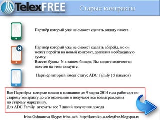 Старые контракты
Партнёр который уже не сможет сделать оплату пакета
Партнёр который уже не сможет сделать абгрейд, но он
может перейти на новый контракт, доплатив необходимую
сумму.
Вместо буквы N в вашем бинаре, Вы видите количество
пакетов на этом аккаунте.
Партнёр который имеет статус ADC Family ( 5 пакетов)
Все Партнёры которые вошли в компанию до 9 марта 2014 года работают по
старому контракту до его окончания и получают все вознаграждения
по старому маркетингу.
Для ADC Family открыты все 7 линий получения дохода
Irina Oshnurova Skype: irina-och http://korotko-o-telexfree.blogspot.ru
 