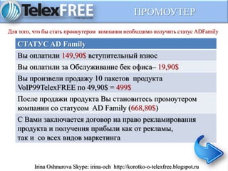 ПРОМОУТЕР
СТАТУС AD Family
Вы оплатили 149,90$ вступительный взнос
Вы оплатили за Обслуживание бек офиса– 19,90$
Вы произвели продажу 10 пакетов продукта
VoIP99TelexFREE по 49,90$ = 499$
После продажи продукта Вы становитесь промоутером
компании со статусом AD Family (668,80$)
С Вами заключается договор на право рекламирования
продукта и получения прибыли как от рекламы,
так и со всех видов маркетинга
Для того, что бы стать промоутером компании необходимо получить статус ADFamily
Irina Oshnurova Skype: irina-och http://korotko-o-telexfree.blogspot.ru
 