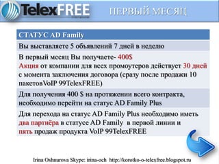 ПЕРВЫЙ МЕСЯЦ
СТАТУС AD Family
Вы выставляете 5 объявлений 7 дней в неделю
В первый месяц Вы получаете- 400$
Акция от компании для всех промоутеров действует 30 дней
с момента заключения договора (сразу после продажи 10
пакетовVoIP 99TelexFREE)
Для получения 400 $ на протяжении всего контракта,
необходимо перейти на статус AD Family Plus
Для перехода на статус AD Family Plus необходимо иметь
два партнёра в статусе AD Family в первой линии и
пять продаж продукта VoIP 99TelexFREE
Irina Oshnurova Skype: irina-och http://korotko-o-telexfree.blogspot.ru
 