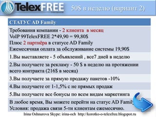 50$ в неделю (вариант 2)
СТАТУС AD Family
Требования компании - 2 клиента в месяц
VoIP 99TelexFREE 2*49,90 = 99,80$
Плюс 2 партнёра в статусе AD Family
Ежемесячная оплата за обслуживание системы 19,90$
1.Вы выставляете - 5 объявлений , все7 дней в неделю
2.Вы получаете за рекламу - 50 $ в неделю на протяжении
всего контракта (216$ в месяц)
3.Вы получаете за прямую продажу пакетов -10%
4.Вы получаете от 1-1,5% с не прямых продаж
5.Вы получаете все бонусы по всем видам маркетинга
В любое время, Вы можете перейти на статус AD Family Plus .
Условия: продажа связи 5-ти клиентам ежемесячно.
Irina Oshnurova Skype: irina-och http://korotko-o-telexfree.blogspot.ru
 