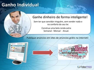 Ganho Individual
Ganhe dinheiro de forma inteligente!
Sem ter que convidar ninguém, sem vender nada e
no conforto do seu lar.
Construa uma bela renda extra
Semanal - Mensal - Anual.
Publique anúncios em sites de anúncios grátis na internet!
 